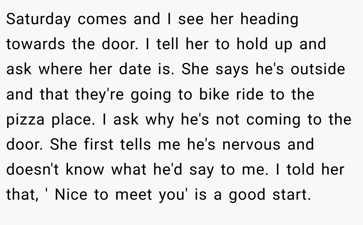 Saturday comes and I see her heading towards the door. I tell her to hold up and ask where her date is. She says he's outside and that they're going to bike ride to the pizza place. I ask why he's not coming to the door. She first tells me he's nervous and doesn't know what he'd say to me. I told her that, ' Nice to meet you' is a good start.