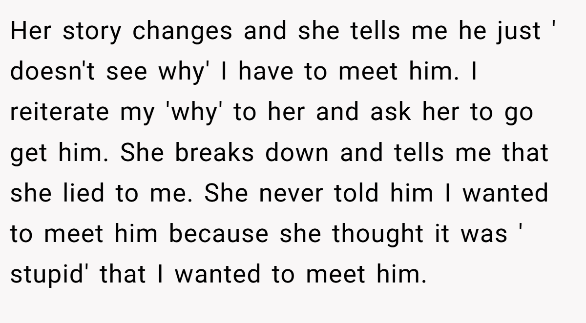 Her story changes and she tells me he just ' doesn't see why' I have to meet him. I reiterate my 'why' to her and ask her to go get him. She breaks down and tells me that she lied to me. She never told him I wanted to meet him because she thought it was ' stupid' that I wanted to meet him.