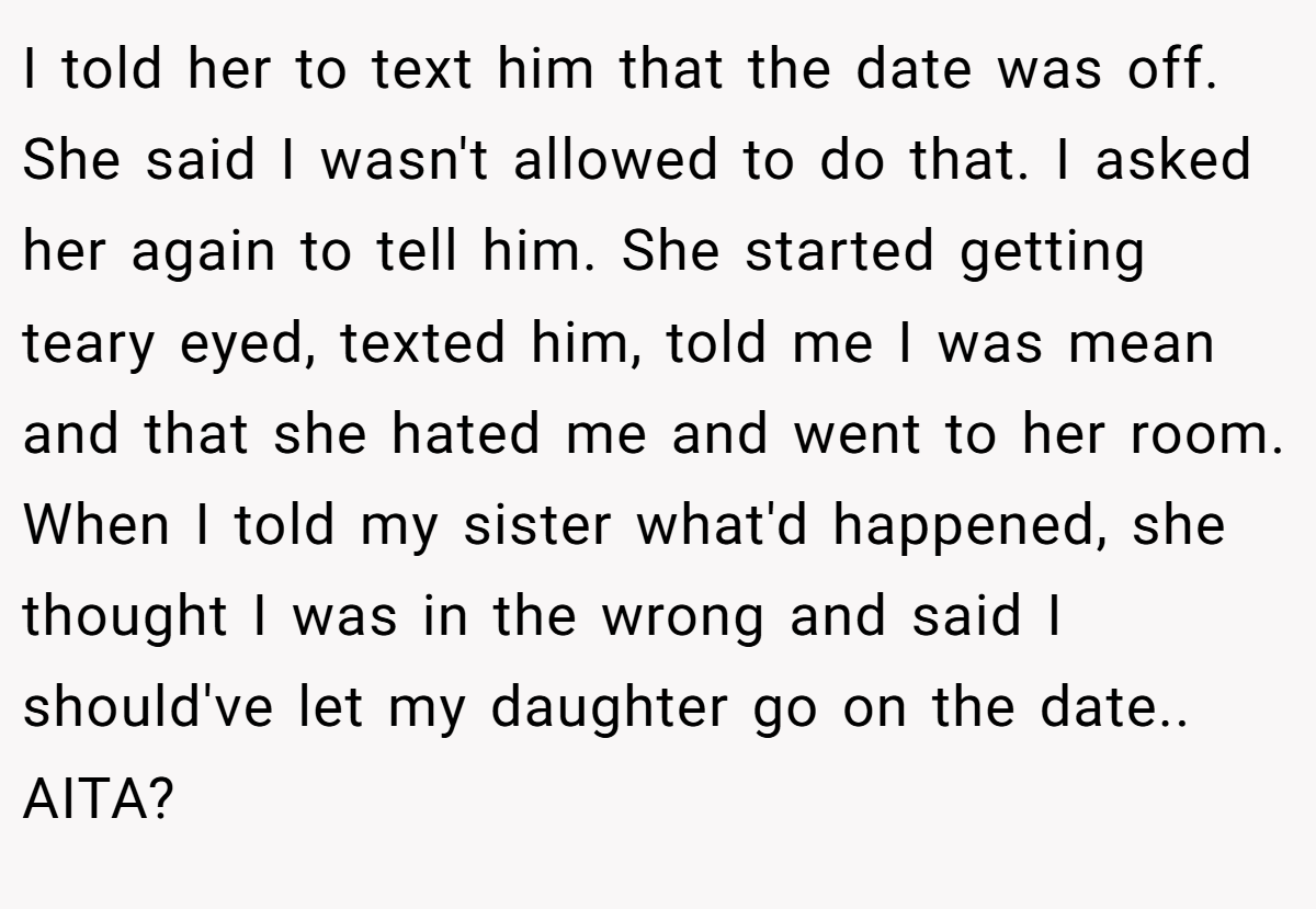 I told her to text him that the date was off. She said I wasn't allowed to do that. I asked her again to tell him. She started getting teary eyed, texted him, told me I was mean and that she hated me and went to her room. When I told my sister what'd happened, she thought I was in the wrong and said I should've let my daughter go on the date.. AITA?