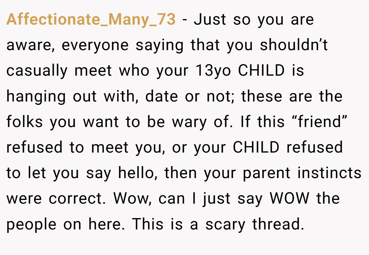 Affectionate_Many_73 − Just so you are aware, everyone saying that you shouldn’t casually meet who your 13yo CHILD is hanging out with, date or not; these are the folks you want to be wary of. If this “friend” refused to meet you, or your CHILD refused to let you say hello, then your parent instincts were correct. Wow, can I just say WOW the people on here. This is a scary thread.