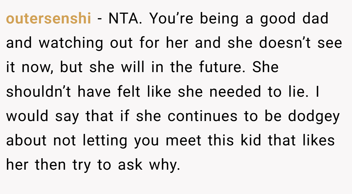 outersenshi − NTA. You’re being a good dad and watching out for her and she doesn’t see it now, but she will in the future. She shouldn’t have felt like she needed to lie. I would say that if she continues to be dodgey about not letting you meet this kid that likes her then try to ask why.