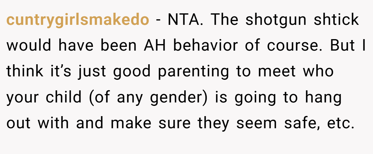 cuntrygirlsmakedo − NTA. The shotgun shtick would have been AH behavior of course. But I think it’s just good parenting to meet who your child (of any gender) is going to hang out with and make sure they seem safe, etc.