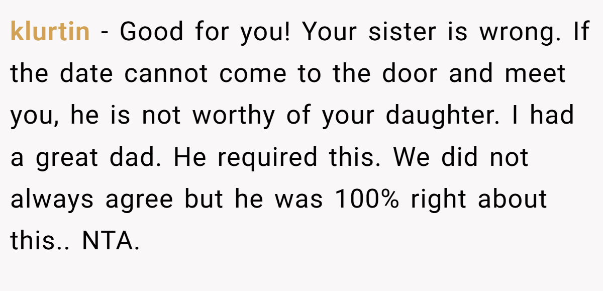 klurtin − Good for you! Your sister is wrong. If the date cannot come to the door and meet you, he is not worthy of your daughter. I had a great dad. He required this. We did not always agree but he was 100% right about this.. NTA.