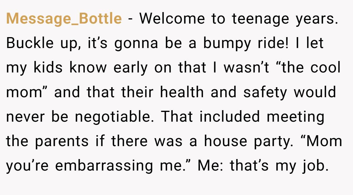 Message_Bottle − Welcome to teenage years. Buckle up, it’s gonna be a bumpy ride! I let my kids know early on that I wasn’t “the cool mom” and that their health and safety would never be negotiable. That included meeting the parents if there was a house party. “Mom you’re embarrassing me.” Me: that’s my job.
