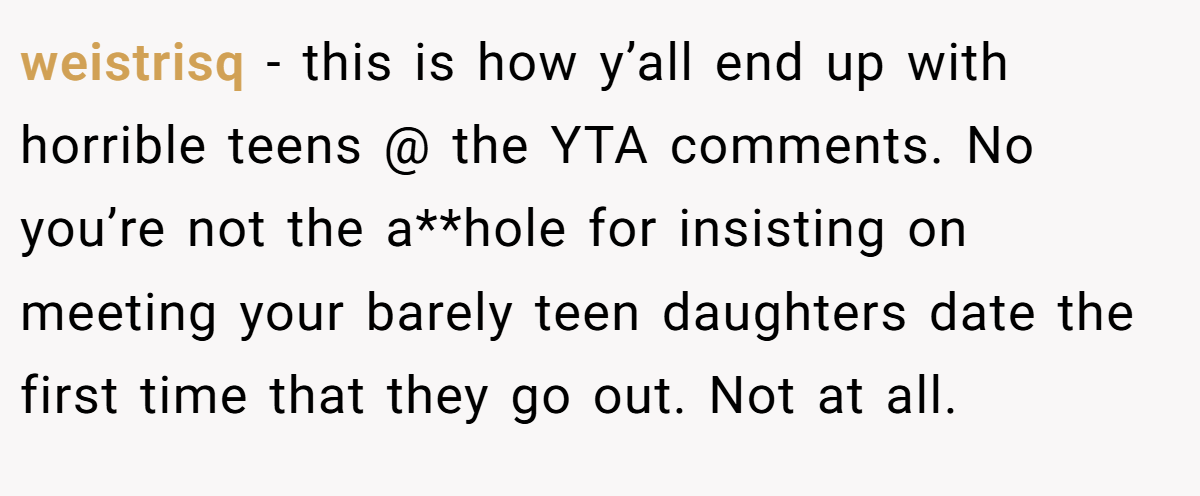 weistrisq − this is how y’all end up with horrible teens @ the YTA comments. No you’re not the a**hole for insisting on meeting your barely teen daughters date the first time that they go out. Not at all.