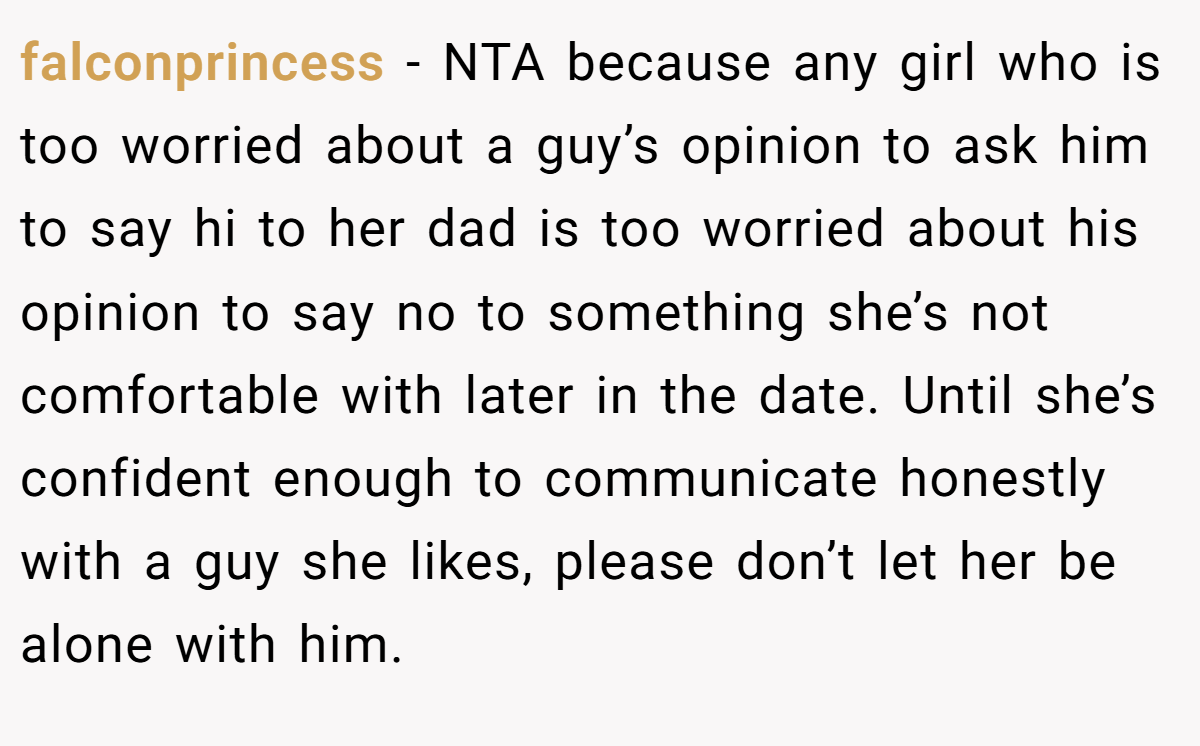 falconprincess − NTA because any girl who is too worried about a guy’s opinion to ask him to say hi to her dad is too worried about his opinion to say no to something she’s not comfortable with later in the date. Until she’s confident enough to communicate honestly with a guy she likes, please don’t let her be alone with him.