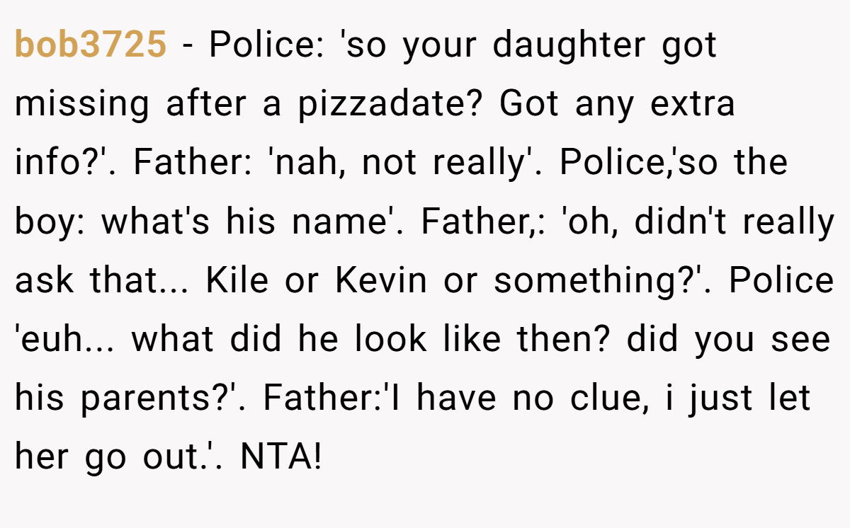 bob3725 − Police: 'so your daughter got missing after a pizzadate? Got any extra info?'. Father: 'nah, not really'. Police,'so the boy: what's his name'. Father,: 'oh, didn't really ask that... Kile or Kevin or something?'. Police 'euh... what did he look like then? did you see his parents?'. Father:'I have no clue, i just let her go out.'. NTA!