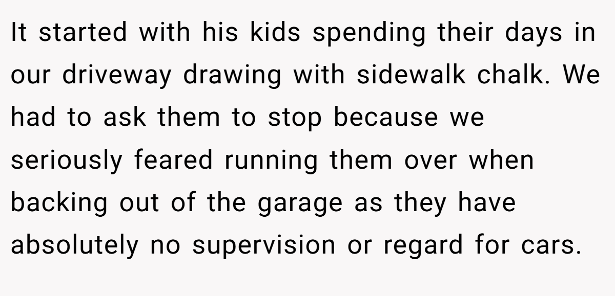 It started with his kids spending their days in our driveway drawing with sidewalk chalk. We had to ask them to stop because we seriously feared running them over when backing out of the garage as they have absolutely no supervision or regard for cars.
