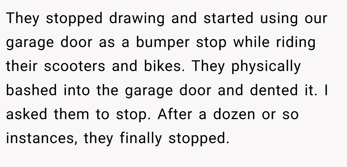 They stopped drawing and started using our garage door as a bumper stop while riding their scooters and bikes. They physically bashed into the garage door and dented it. I asked them to stop. After a dozen or so instances, they finally stopped.