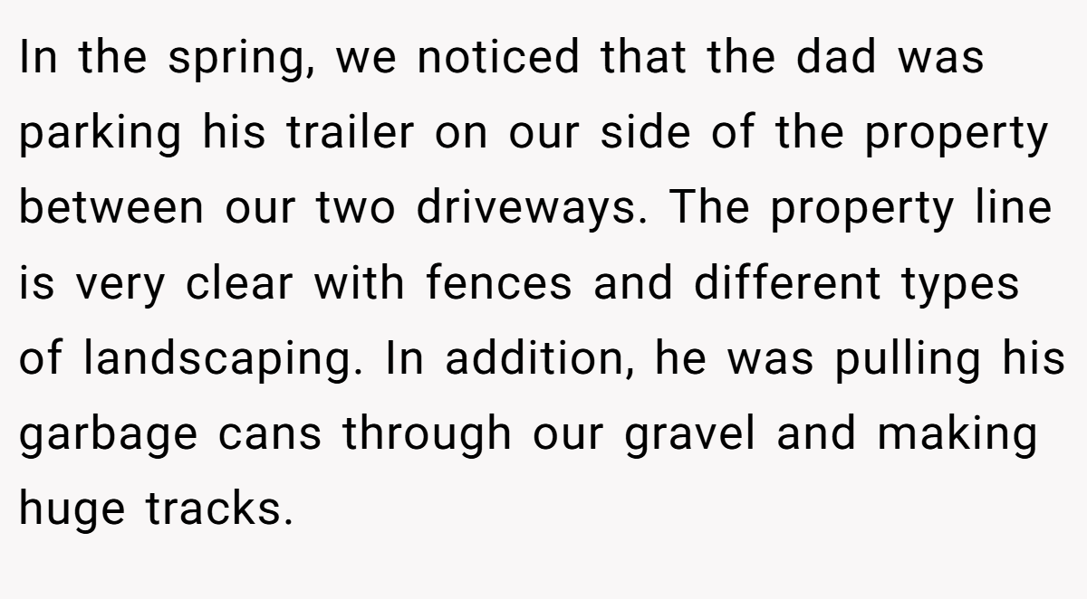 In the spring, we noticed that the dad was parking his trailer on our side of the property between our two driveways. The property line is very clear with fences and different types of landscaping. In addition, he was pulling his garbage cans through our gravel and making huge tracks.