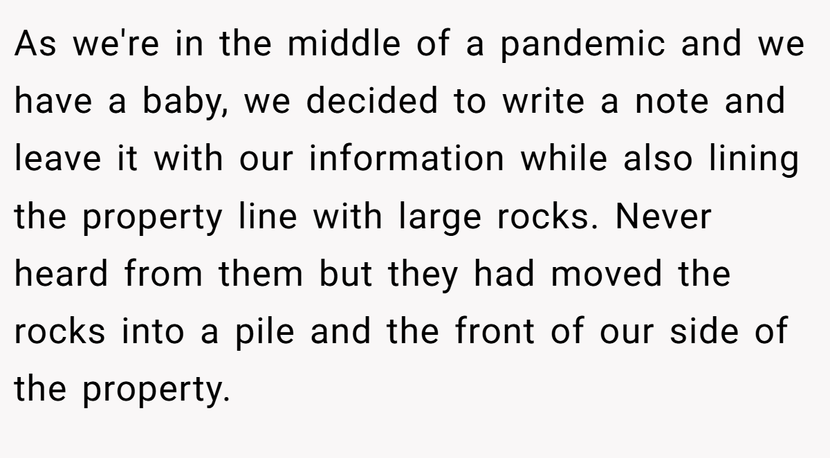 As we're in the middle of a pandemic and we have a baby, we decided to write a note and leave it with our information while also lining the property line with large rocks. Never heard from them but they had moved the rocks into a pile and the front of our side of the property.