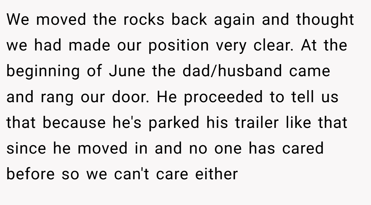 We moved the rocks back again and thought we had made our position very clear. At the beginning of June the dad/husband came and rang our door. He proceeded to tell us that because he's parked his trailer like that since he moved in and no one has cared before so we can't care either