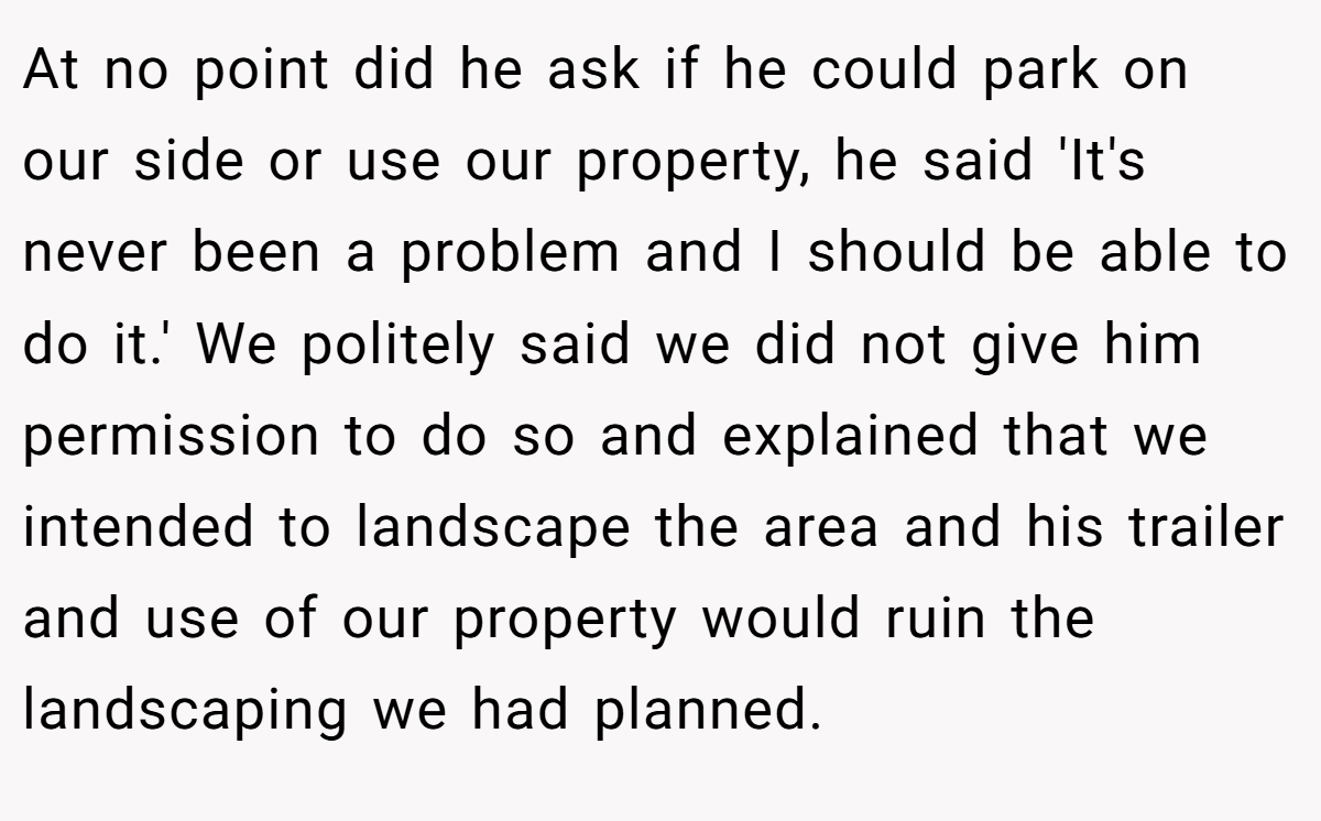 At no point did he ask if he could park on our side or use our property, he said 'It's never been a problem and I should be able to do it.' We politely said we did not give him permission to do so and explained that we intended to landscape the area and his trailer and use of our property would ruin the landscaping we had planned.