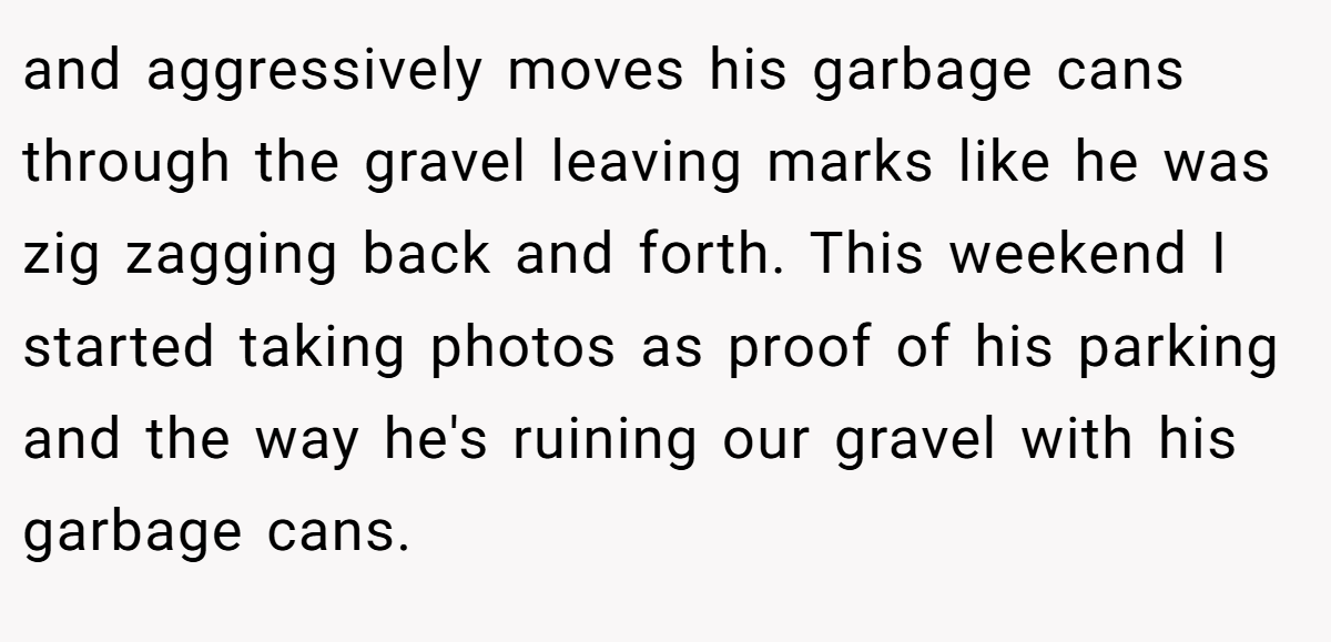 and aggressively moves his garbage cans through the gravel leaving marks like he was zig zagging back and forth. This weekend I started taking photos as proof of his parking and the way he's ruining our gravel with his garbage cans.