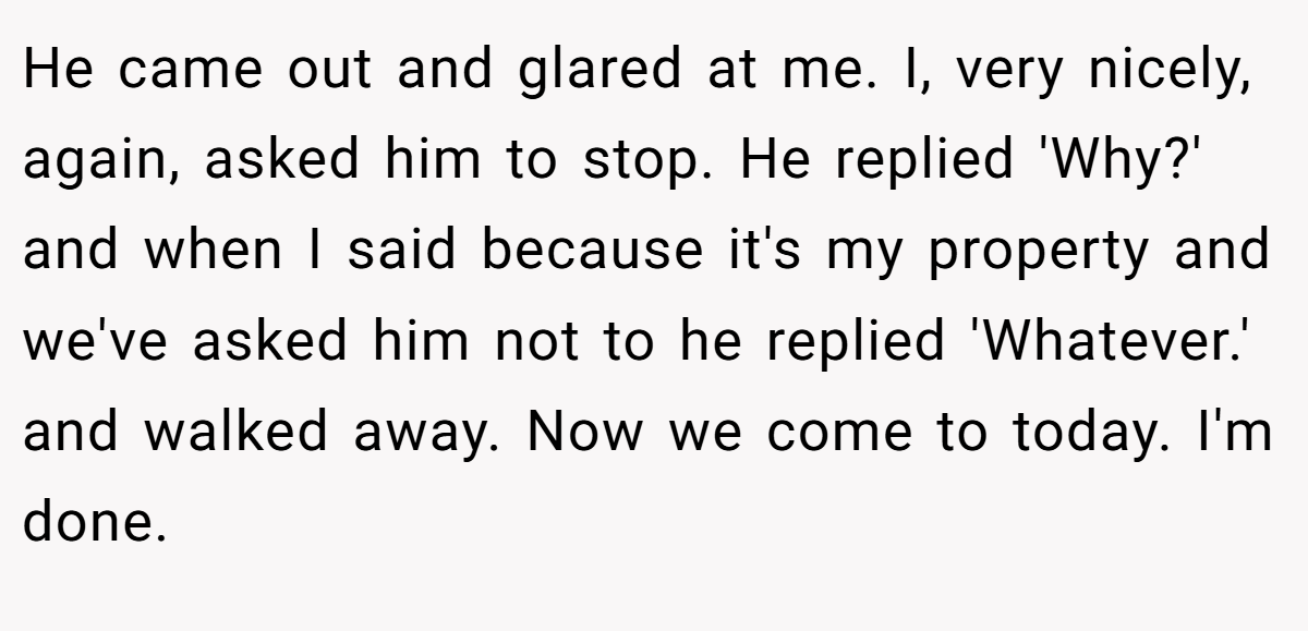 He came out and glared at me. I, very nicely, again, asked him to stop. He replied 'Why?' and when I said because it's my property and we've asked him not to he replied 'Whatever.' and walked away. Now we come to today. I'm done.