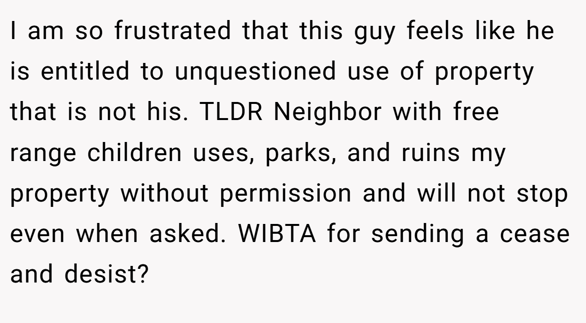 I am so frustrated that this guy feels like he is entitled to unquestioned use of property that is not his. TLDR Neighbor with free range children uses, parks, and ruins my property without permission and will not stop even when asked. WIBTA for sending a cease and desist?