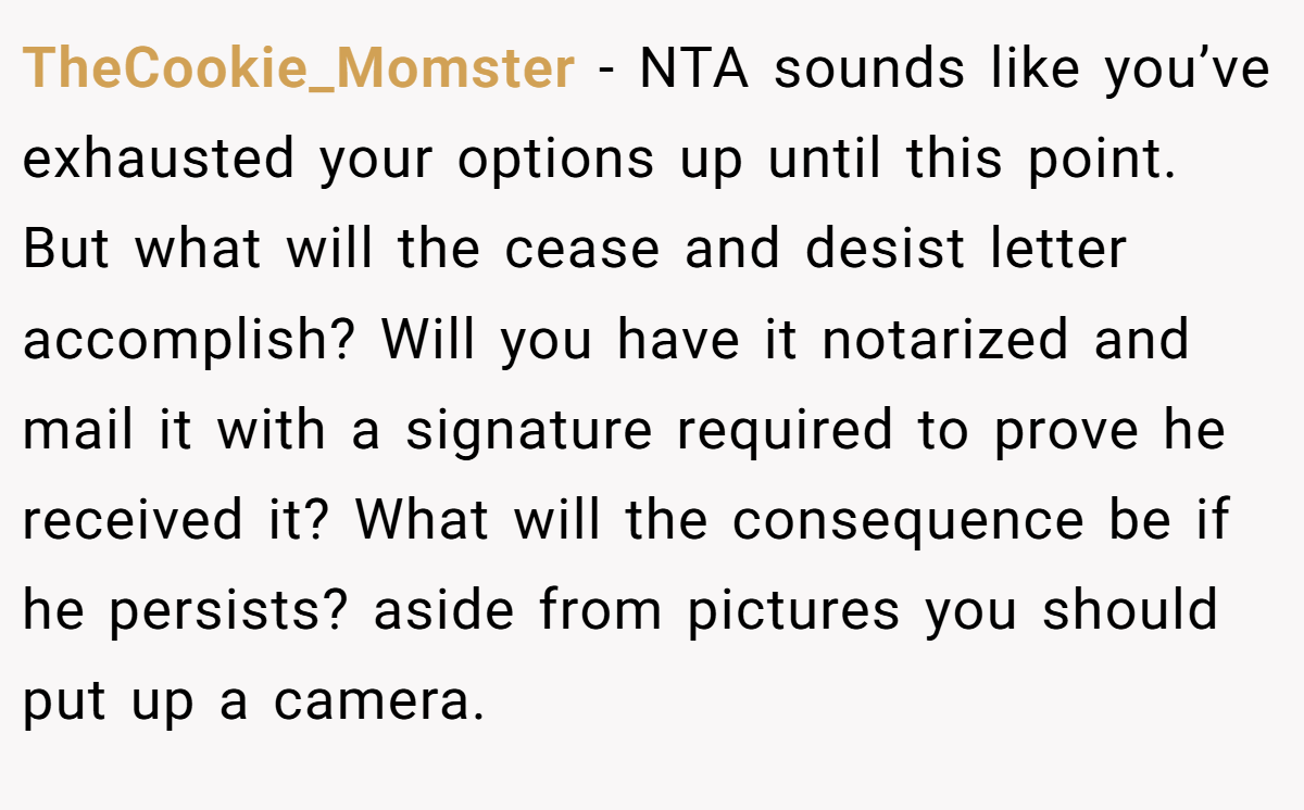TheCookie_Momster − NTA sounds like you’ve exhausted your options up until this point. But what will the cease and desist letter accomplish? Will you have it notarized and mail it with a signature required to prove he received it? What will the consequence be if he persists? aside from pictures you should put up a camera.