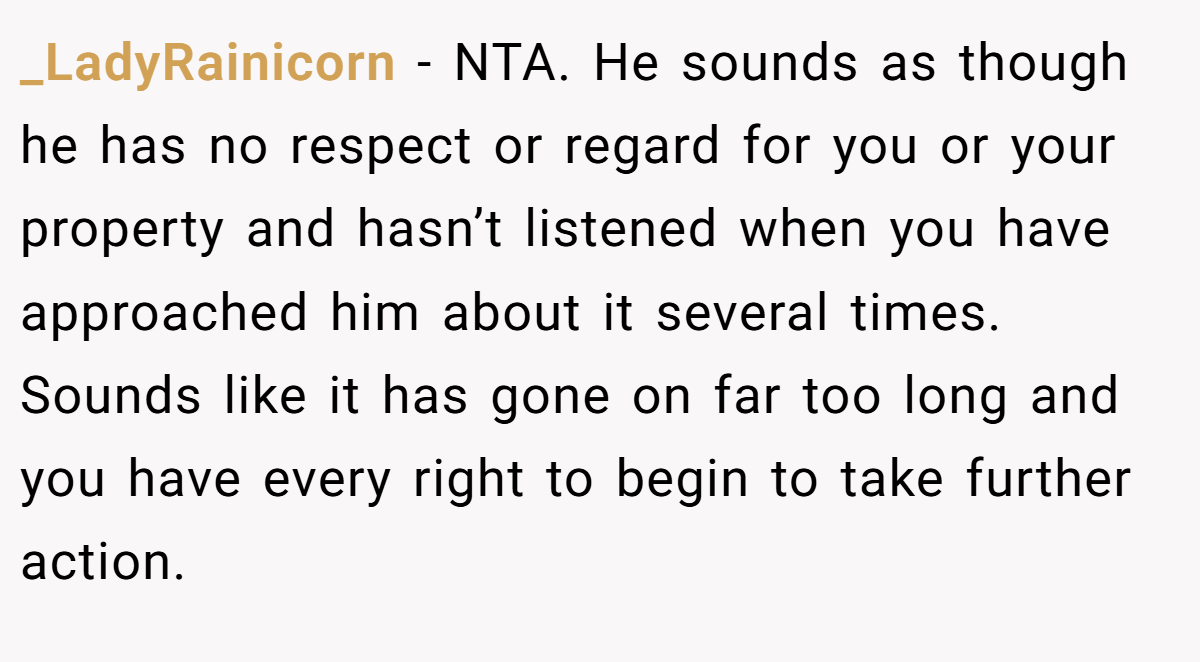 _LadyRainicorn − NTA. He sounds as though he has no respect or regard for you or your property and hasn’t listened when you have approached him about it several times. Sounds like it has gone on far too long and you have every right to begin to take further action.