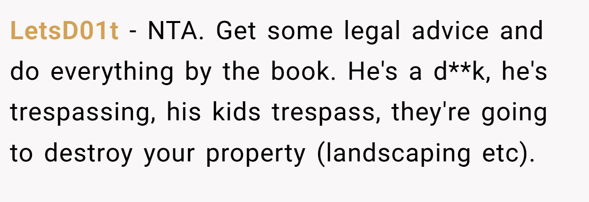 LetsD01t − NTA. Get some legal advice and do everything by the book. He's a d**k, he's trespassing, his kids trespass, they're going to destroy your property (landscaping etc).