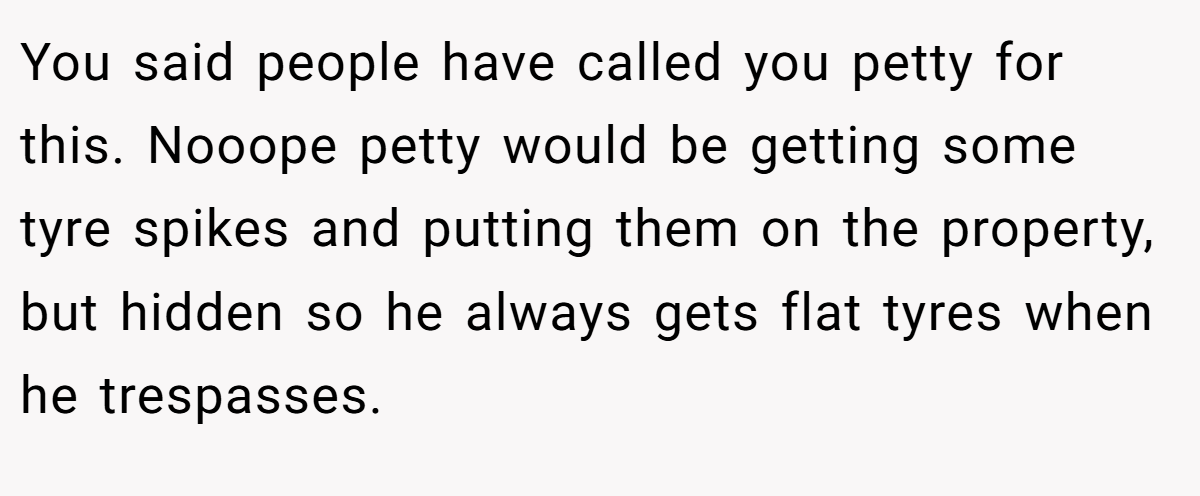 You said people have called you petty for this. Nooope petty would be getting some tyre spikes and putting them on the property, but hidden so he always gets flat tyres when he trespasses.