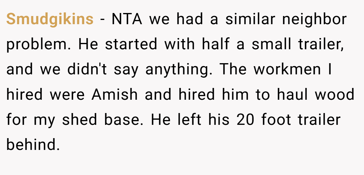 Smudgikins − NTA we had a similar neighbor problem. He started with half a small trailer, and we didn't say anything. The workmen I hired were Amish and hired him to haul wood for my shed base. He left his 20 foot trailer behind.