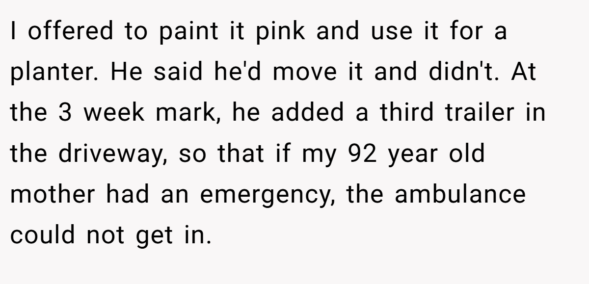 I offered to paint it pink and use it for a planter. He said he'd move it and didn't. At the 3 week mark, he added a third trailer in the driveway, so that if my 92 year old mother had an emergency, the ambulance could not get in.