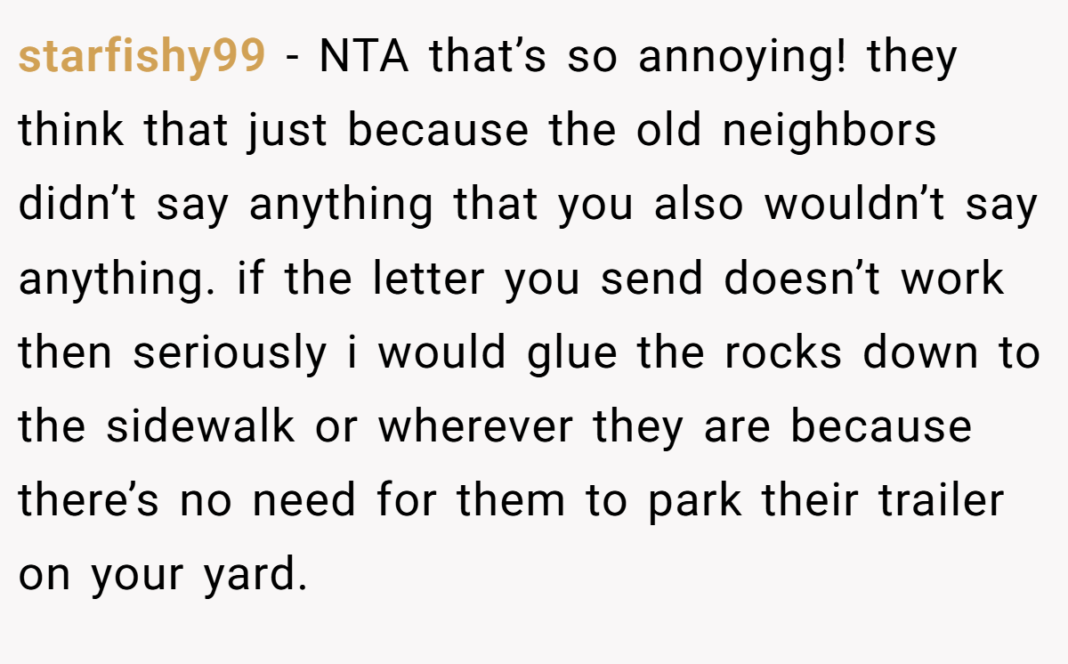 starfishy99 − NTA that’s so annoying! they think that just because the old neighbors didn’t say anything that you also wouldn’t say anything. if the letter you send doesn’t work then seriously i would glue the rocks down to the sidewalk or wherever they are because there’s no need for them to park their trailer on your yard.