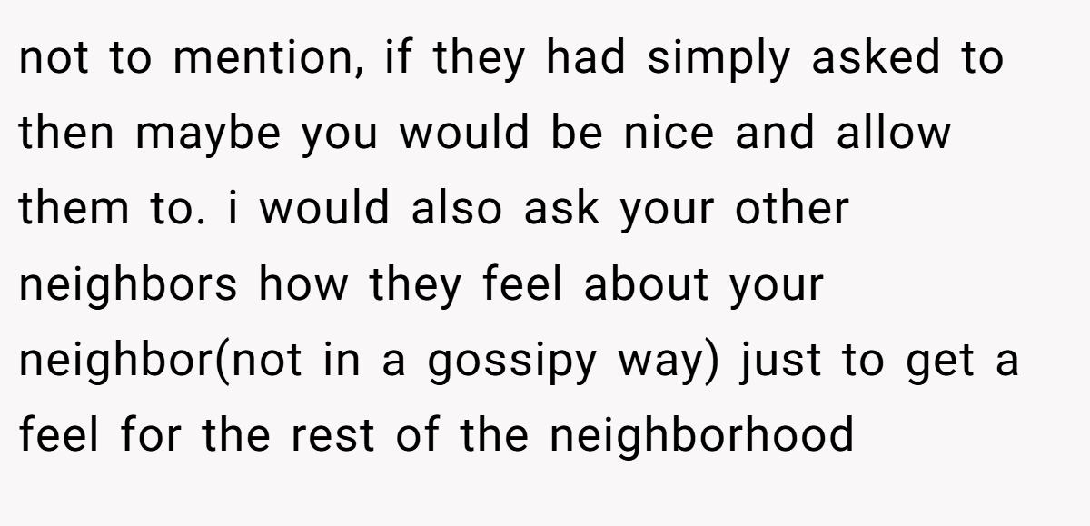 not to mention, if they had simply asked to then maybe you would be nice and allow them to. i would also ask your other neighbors how they feel about your neighbor(not in a gossipy way) just to get a feel for the rest of the neighborhood