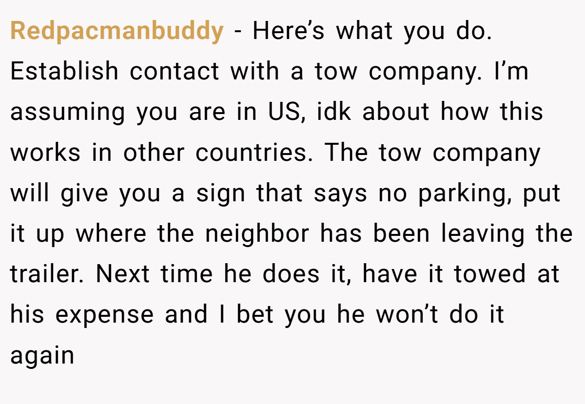 Redpacmanbuddy − Here’s what you do. Establish contact with a tow company. I’m assuming you are in US, idk about how this works in other countries. The tow company will give you a sign that says no parking, put it up where the neighbor has been leaving the trailer. Next time he does it, have it towed at his expense and I bet you he won’t do it again
