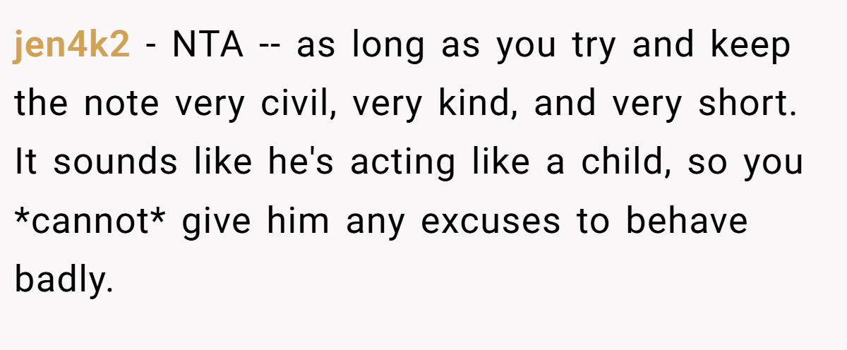 jen4k2 − NTA -- as long as you try and keep the note very civil, very kind, and very short. It sounds like he's acting like a child, so you *cannot* give him any excuses to behave badly.