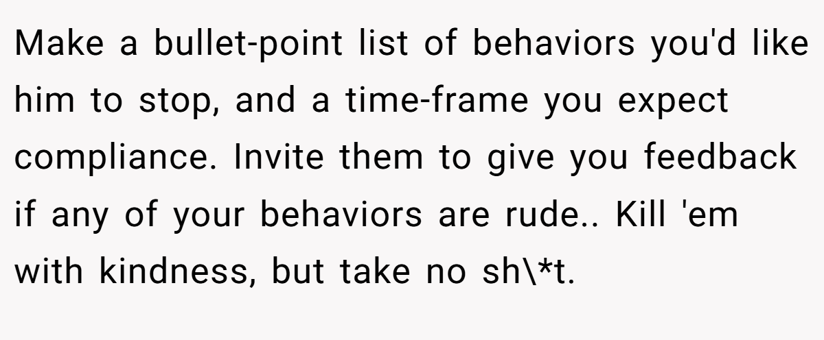 Make a bullet-point list of behaviors you'd like him to stop, and a time-frame you expect compliance. Invite them to give you feedback if any of your behaviors are rude.. Kill 'em with kindness, but take no sh\*t.