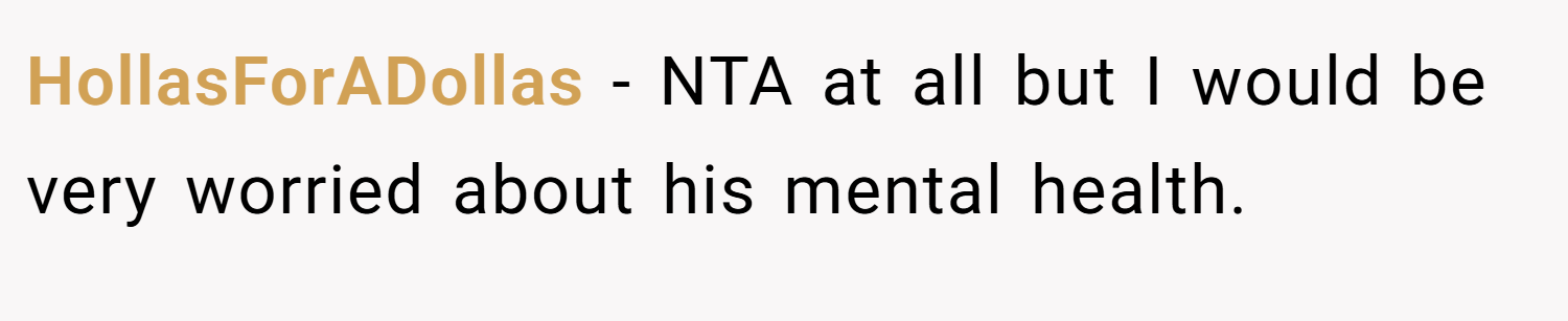 HollasForADollas − NTA at all but I would be very worried about his mental health.