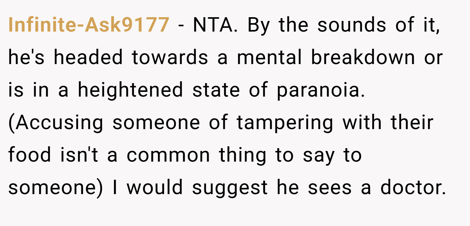Infinite-Ask9177 − NTA. By the sounds of it, he's headed towards a mental breakdown or is in a heightened state of paranoia. (Accusing someone of tampering with their food isn't a common thing to say to someone) I would suggest he sees a doctor.
