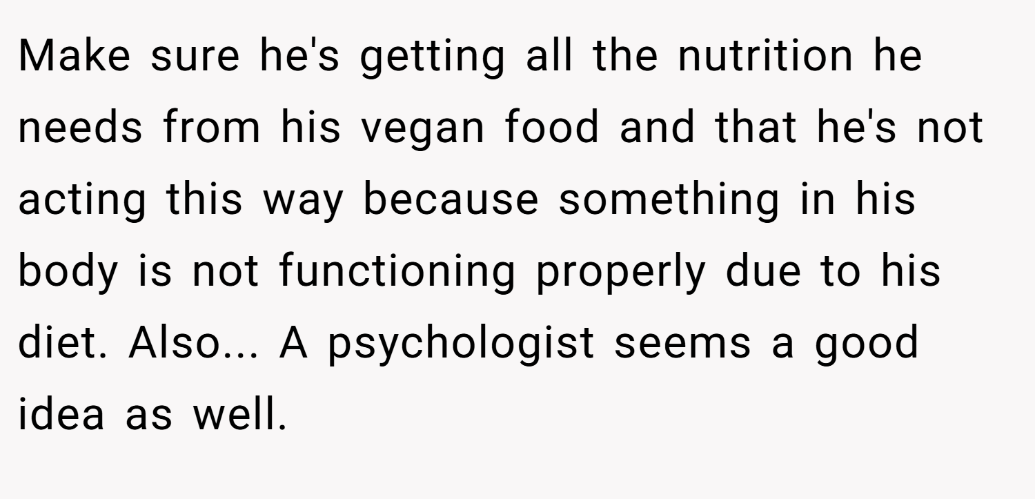 Make sure he's getting all the nutrition he needs from his vegan food and that he's not acting this way because something in his body is not functioning properly due to his diet. Also... A psychologist seems a good idea as well.