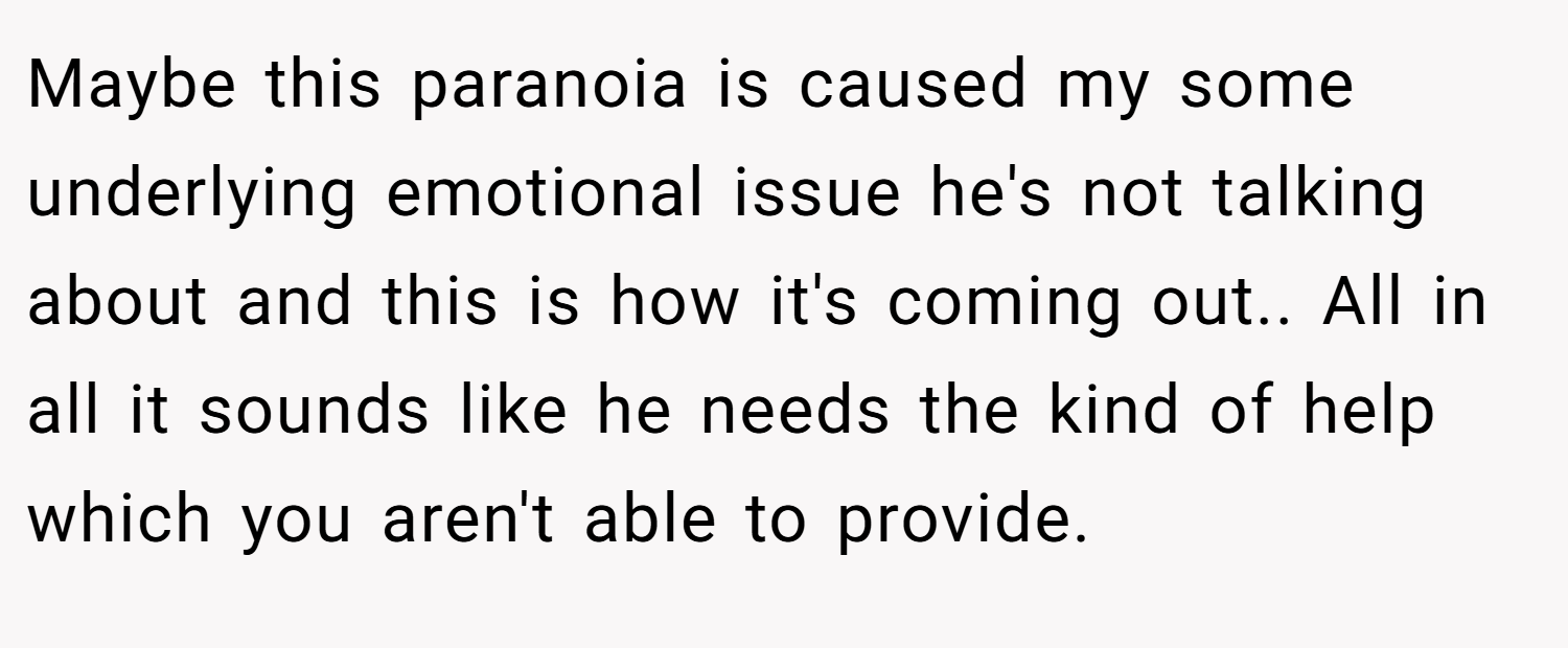Maybe this paranoia is caused my some underlying emotional issue he's not talking about and this is how it's coming out.. All in all it sounds like he needs the kind of help which you aren't able to provide.