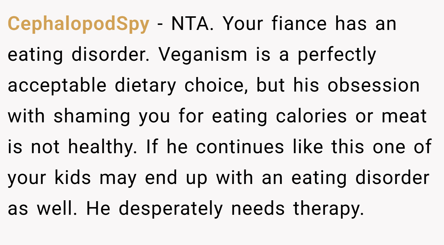 CephalopodSpy − NTA. Your fiance has an eating disorder. Veganism is a perfectly acceptable dietary choice, but his obsession with shaming you for eating calories or meat is not healthy. If he continues like this one of your kids may end up with an eating disorder as well. He desperately needs therapy.