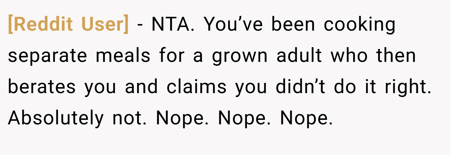 [Reddit User] − NTA. You’ve been cooking separate meals for a grown adult who then berates you and claims you didn’t do it right. Absolutely not. Nope. Nope. Nope.