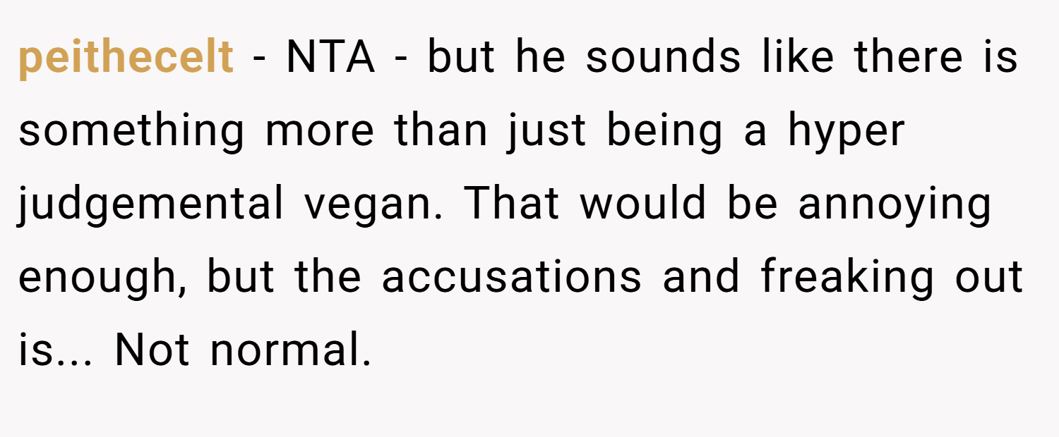 peithecelt − NTA - but he sounds like there is something more than just being a hyper judgemental vegan. That would be annoying enough, but the accusations and freaking out is... Not normal.