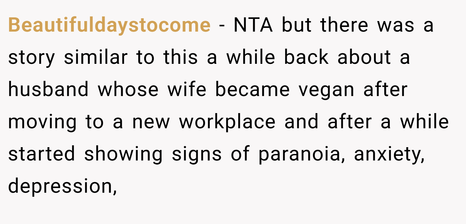 Beautifuldaystocome − NTA but there was a story similar to this a while back about a husband whose wife became vegan after moving to a new workplace and after a while started showing signs of paranoia, anxiety, depression,