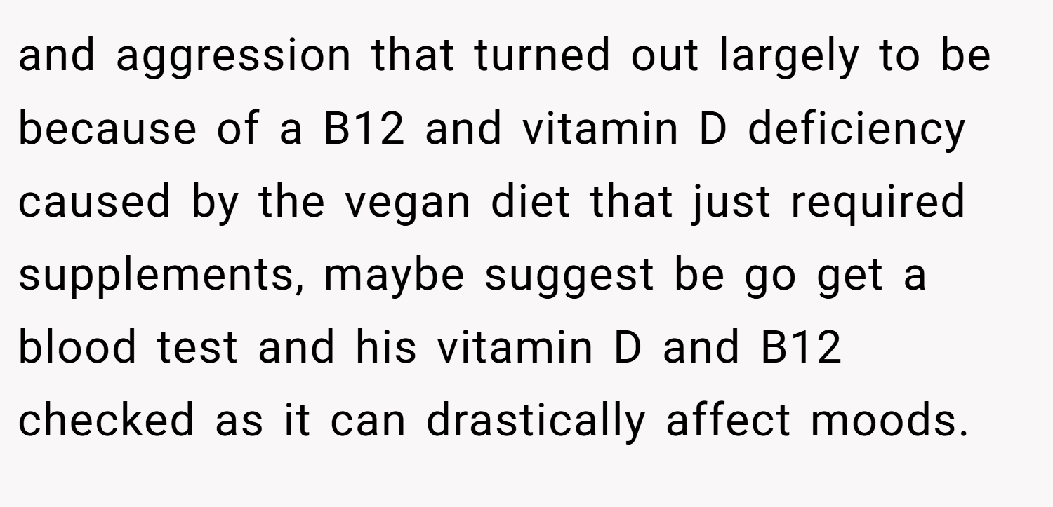 and aggression that turned out largely to be because of a B12 and vitamin D deficiency caused by the vegan diet that just required supplements, maybe suggest be go get a blood test and his vitamin D and B12 checked as it can drastically affect moods.