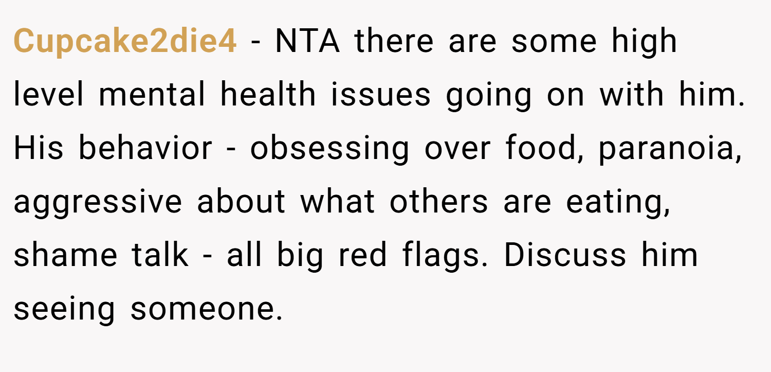 Cupcake2die4 − NTA there are some high level mental health issues going on with him. His behavior - obsessing over food, paranoia, aggressive about what others are eating, shame talk - all big red flags. Discuss him seeing someone.