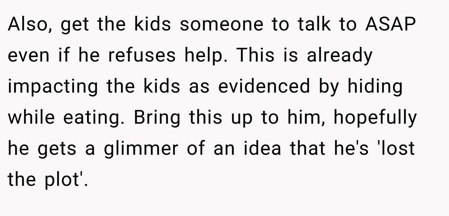 Also, get the kids someone to talk to ASAP even if he refuses help. This is already impacting the kids as evidenced by hiding while eating. Bring this up to him, hopefully he gets a glimmer of an idea that he's 'lost the plot'.