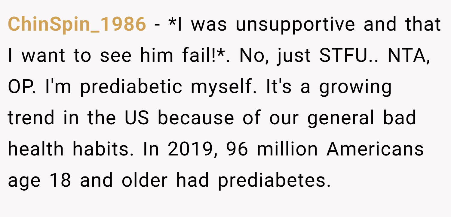 ChinSpin_1986 − *I was unsupportive and that I want to see him fail!*. No, just STFU.. NTA, OP. I'm prediabetic myself. It's a growing trend in the US because of our general bad health habits. In 2019, 96 million Americans age 18 and older had prediabetes.