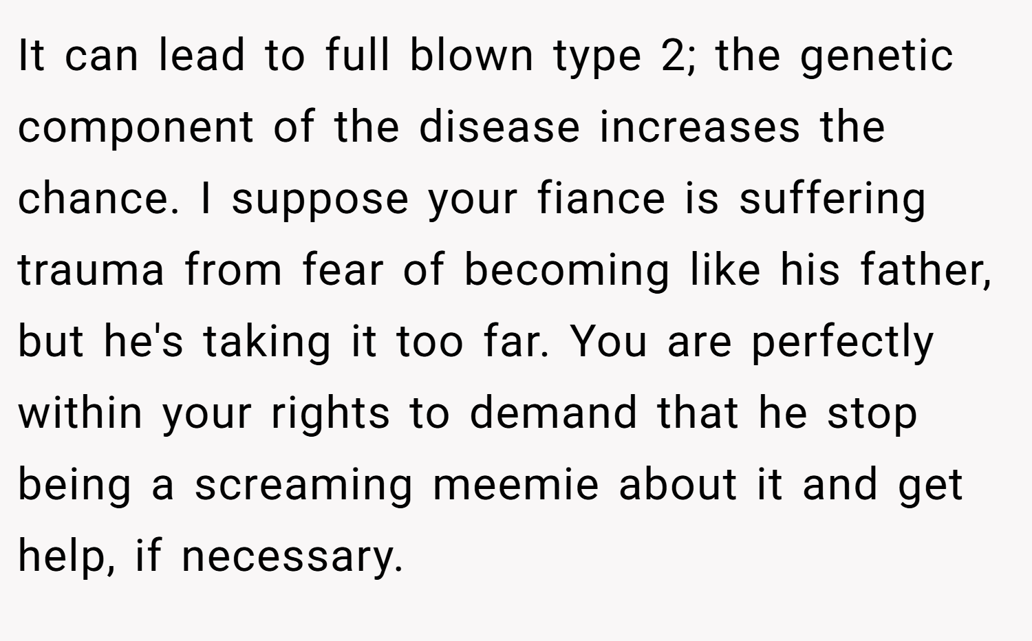 It can lead to full blown type 2; the genetic component of the disease increases the chance. I suppose your fiance is suffering trauma from fear of becoming like his father, but he's taking it too far. You are perfectly within your rights to demand that he stop being a screaming meemie about it and get help, if necessary.
