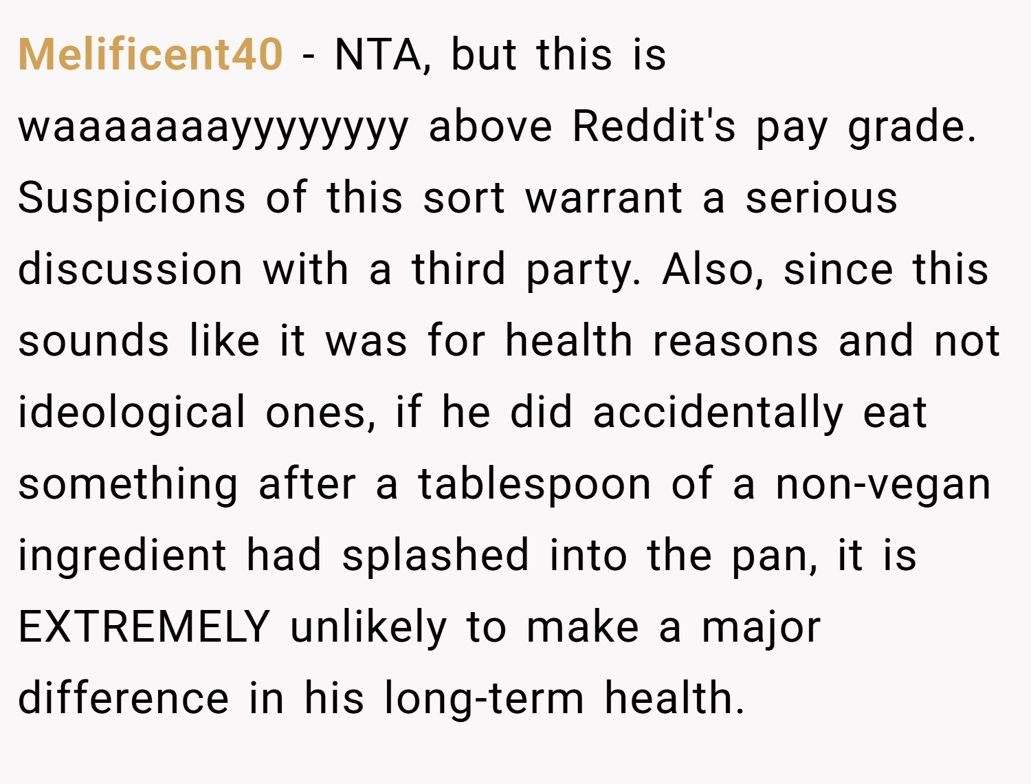 Melificent40 − NTA, but this is waaaaaaayyyyyyyy above Reddit's pay grade. Suspicions of this sort warrant a serious discussion with a third party. Also, since this sounds like it was for health reasons and not ideological ones, if he did accidentally eat something after a tablespoon of a non-vegan ingredient had splashed into the pan, it is EXTREMELY unlikely to make a major difference in his long-term health.