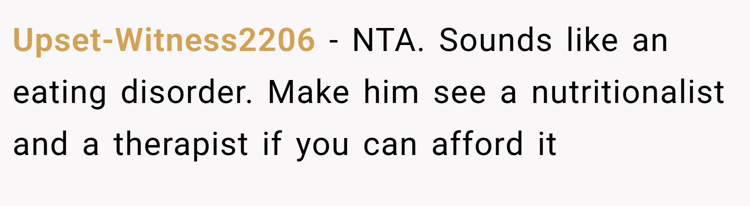 Upset-Witness2206 − NTA. Sounds like an eating disorder. Make him see a nutritionalist and a therapist if you can afford it