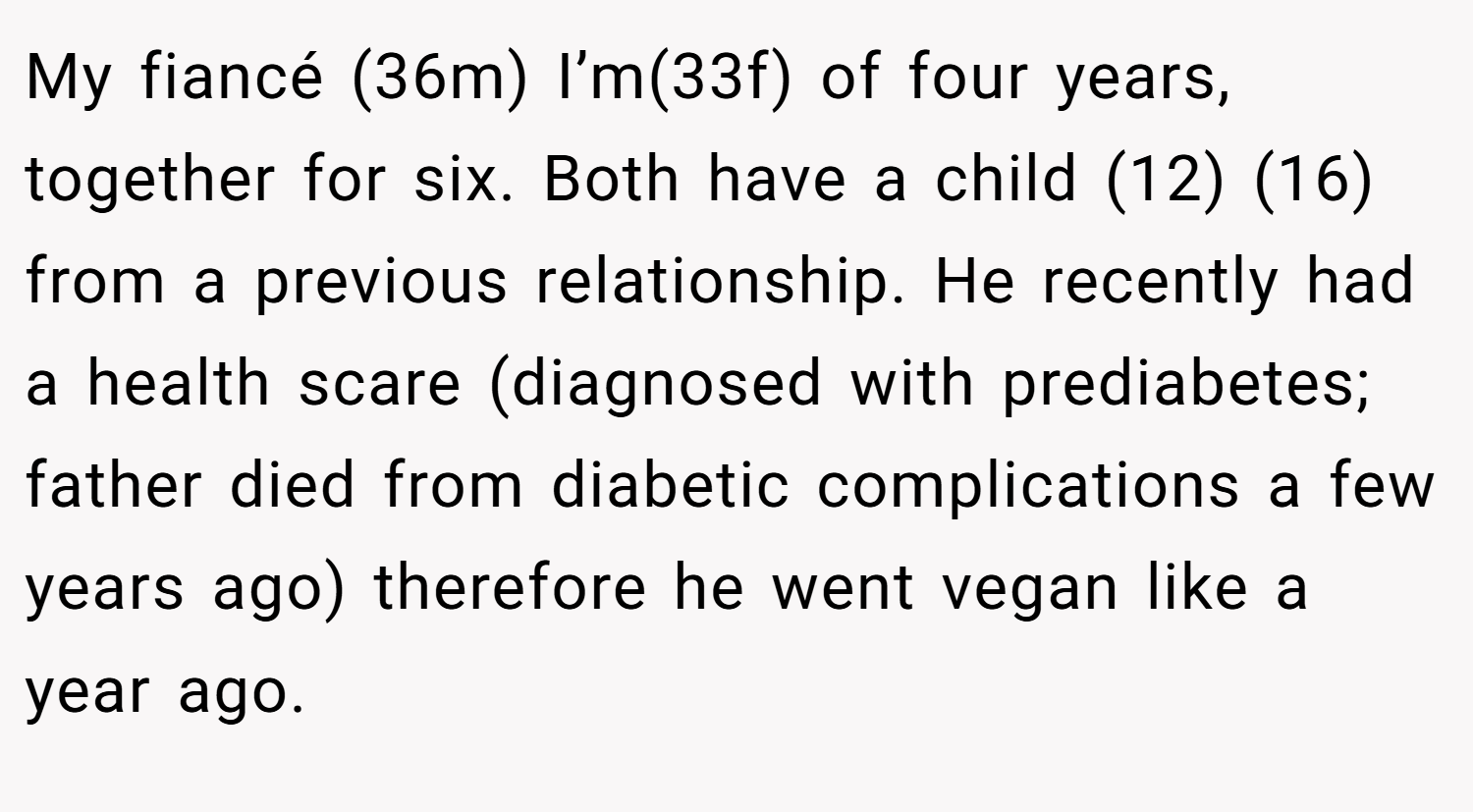 My fiancé (36m) I’m(33f) of four years, together for six. Both have a child (12) (16) from a previous relationship. He recently had a health scare (diagnosed with prediabetes; father died from diabetic complications a few years ago) therefore he went vegan like a year ago.