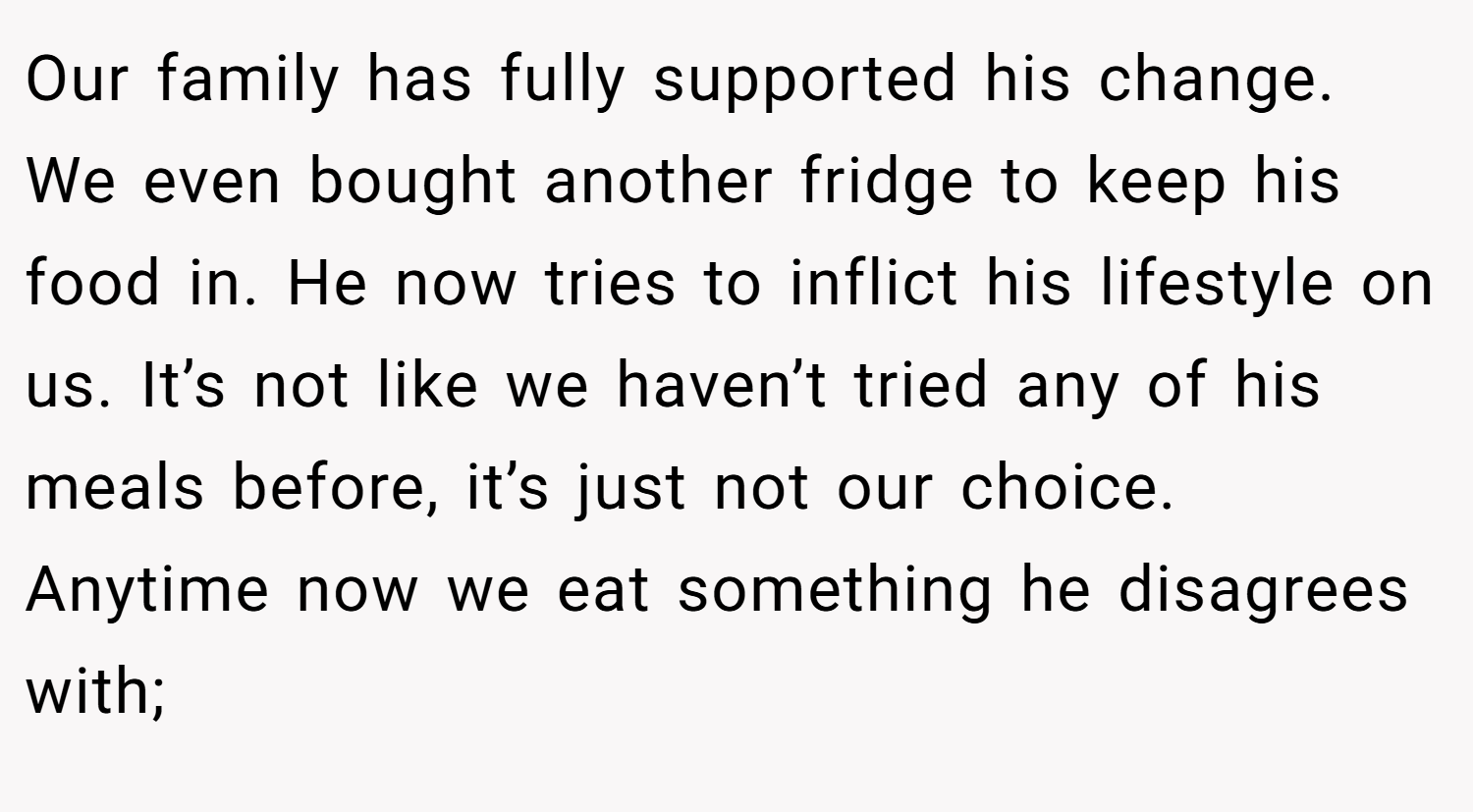 Our family has fully supported his change. We even bought another fridge to keep his food in. He now tries to inflict his lifestyle on us. It’s not like we haven’t tried any of his meals before, it’s just not our choice. Anytime now we eat something he disagrees with;