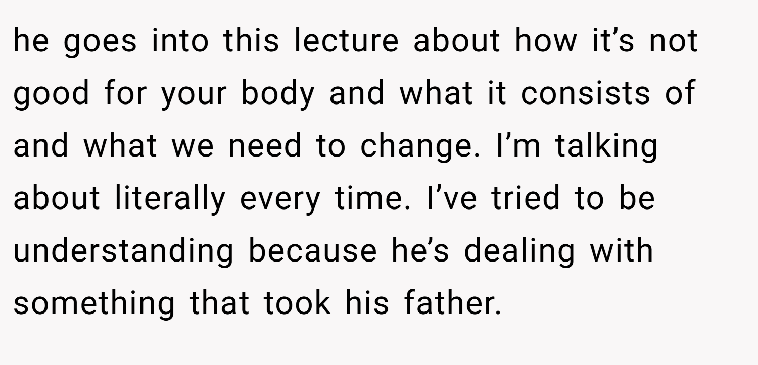 he goes into this lecture about how it’s not good for your body and what it consists of and what we need to change. I’m talking about literally every time. I’ve tried to be understanding because he’s dealing with something that took his father.