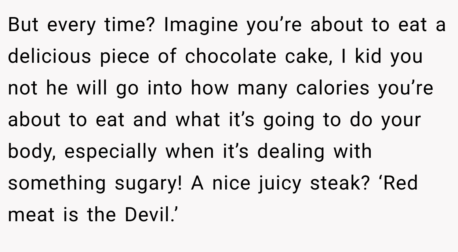 But every time? Imagine you’re about to eat a delicious piece of chocolate cake, I kid you not he will go into how many calories you’re about to eat and what it’s going to do your body, especially when it’s dealing with something sugary! A nice juicy steak? ‘Red meat is the Devil.’